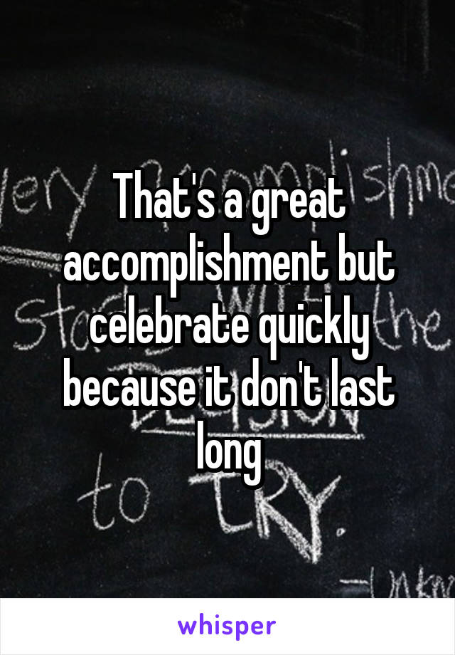 That's a great accomplishment but celebrate quickly because it don't last long