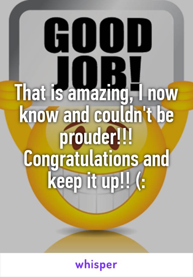 That is amazing, I now know and couldn't be prouder!!! Congratulations and keep it up!! (: