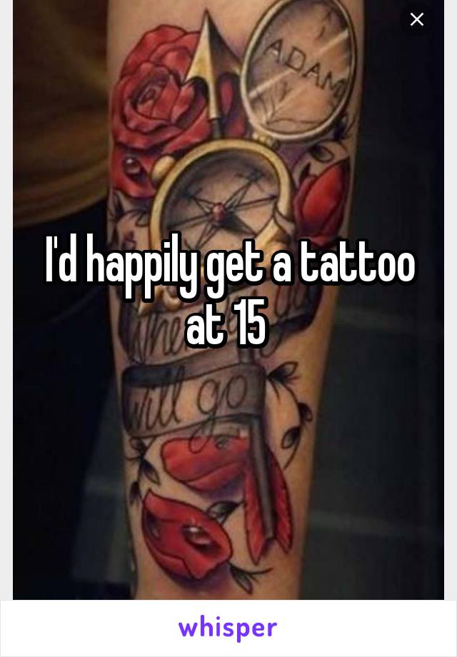 I'd happily get a tattoo at 15 
