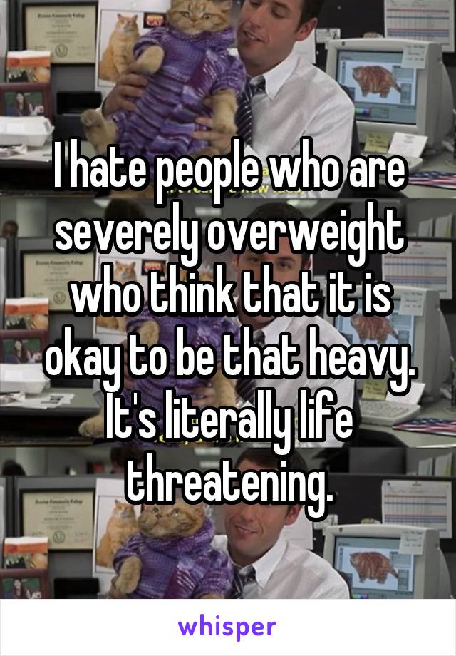 I hate people who are severely overweight who think that it is okay to be that heavy. It's literally life threatening.