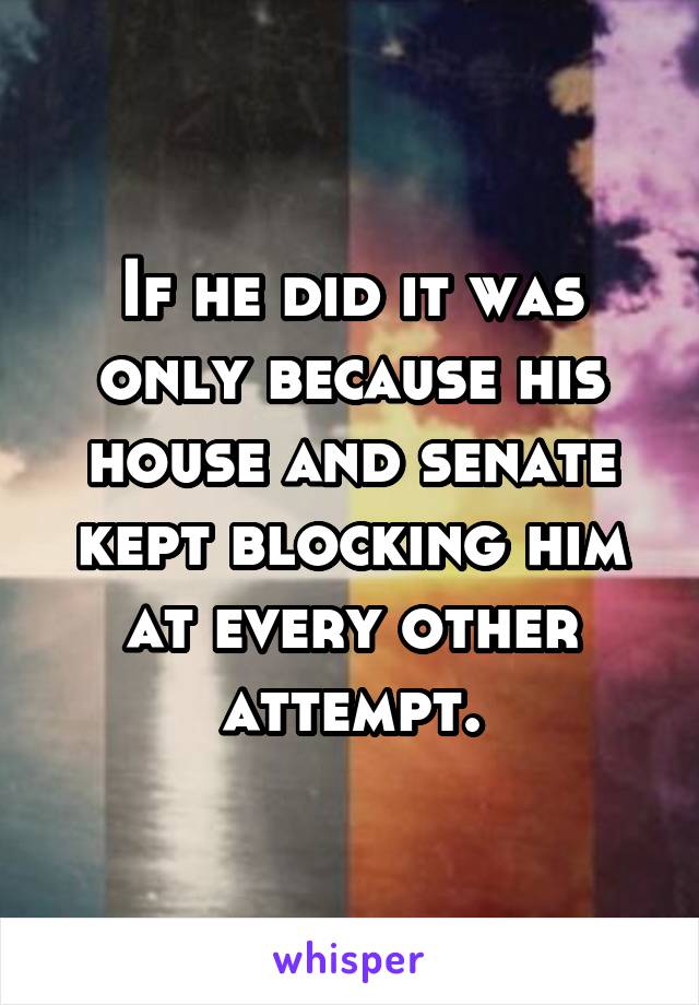 If he did it was only because his house and senate kept blocking him at every other attempt.