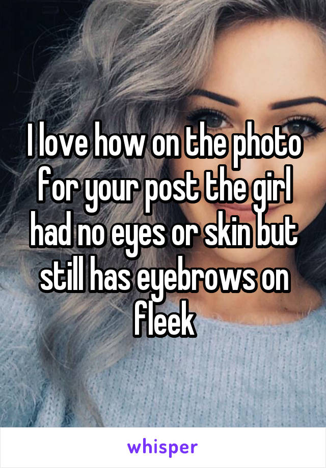 I love how on the photo for your post the girl had no eyes or skin but still has eyebrows on fleek