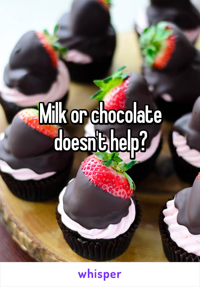 Milk or chocolate doesn't help?
