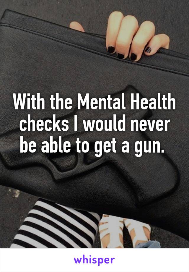 With the Mental Health checks I would never be able to get a gun. 
