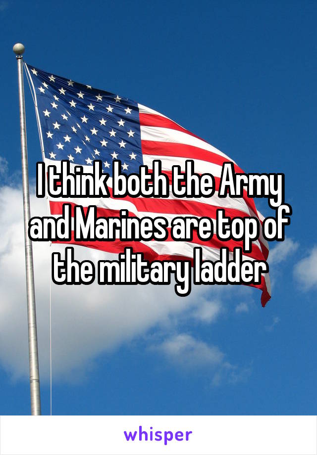 I think both the Army and Marines are top of the military ladder