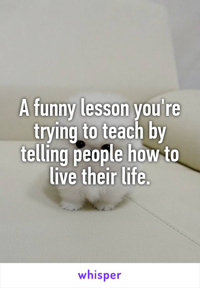 A funny lesson you're trying to teach by telling people how to live their life.