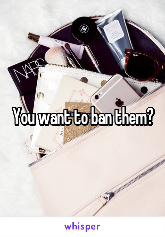 You want to ban them?