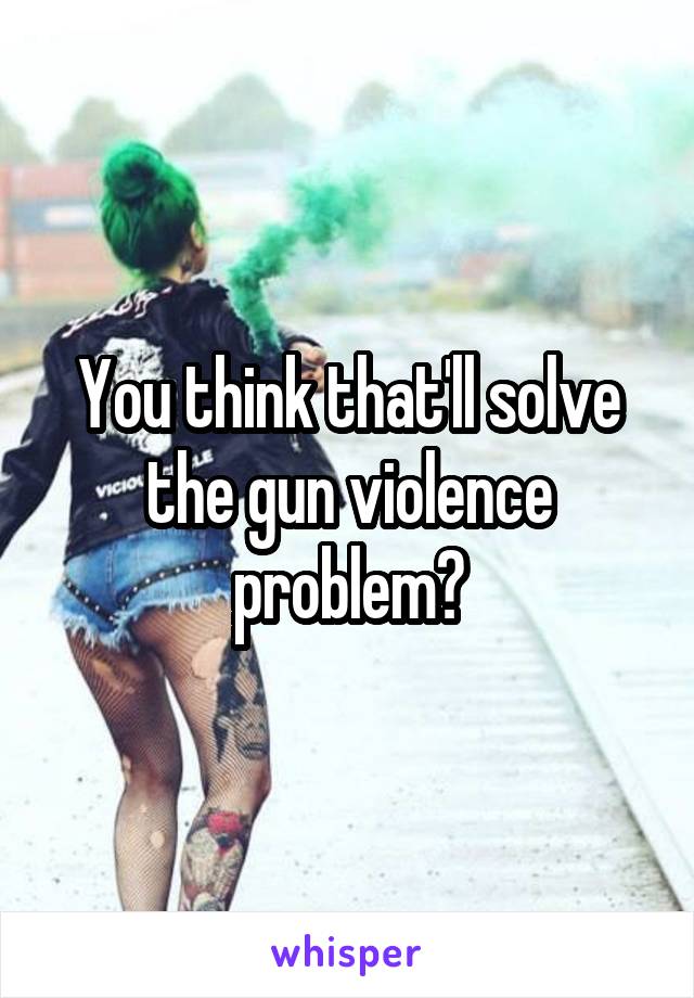 You think that'll solve the gun violence problem?