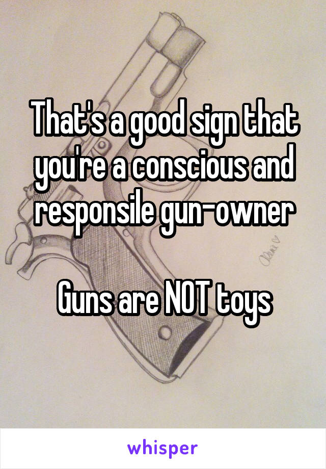 That's a good sign that you're a conscious and responsile gun-owner

Guns are NOT toys
