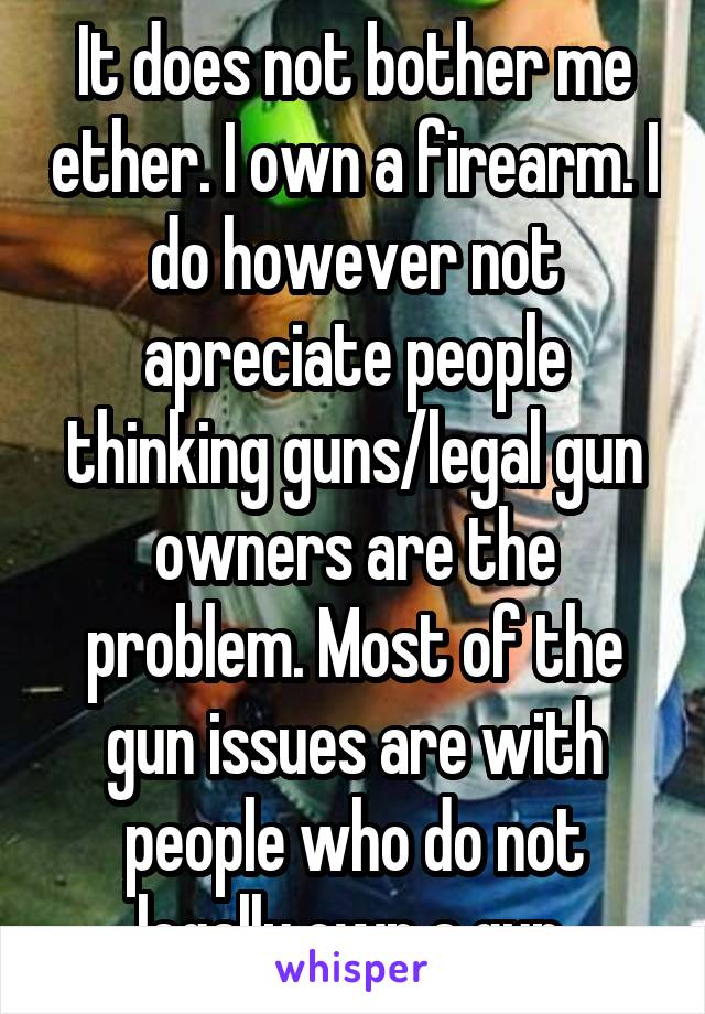 It does not bother me ether. I own a firearm. I do however not apreciate people thinking guns/legal gun owners are the problem. Most of the gun issues are with people who do not legally own a gun.