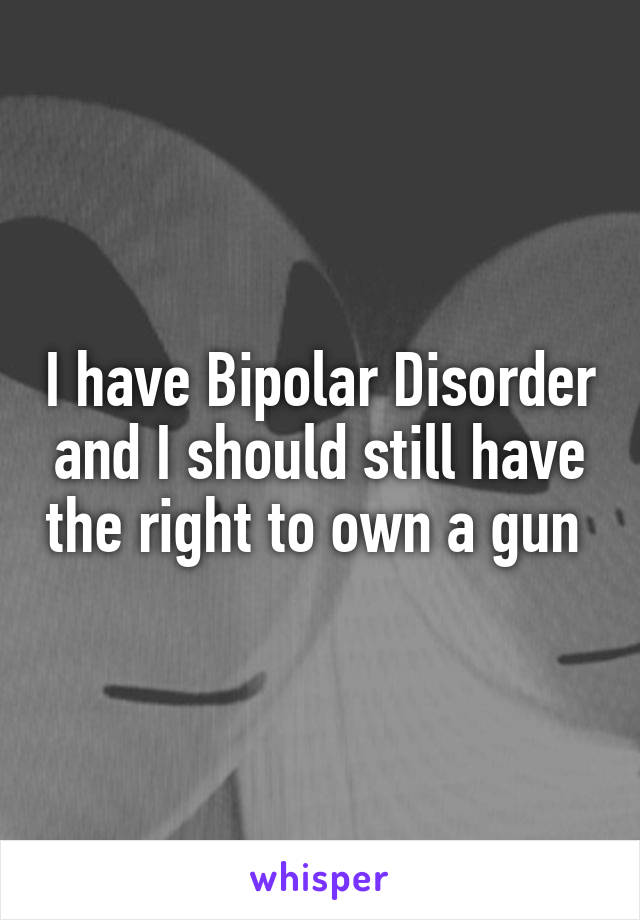 I have Bipolar Disorder and I should still have the right to own a gun 