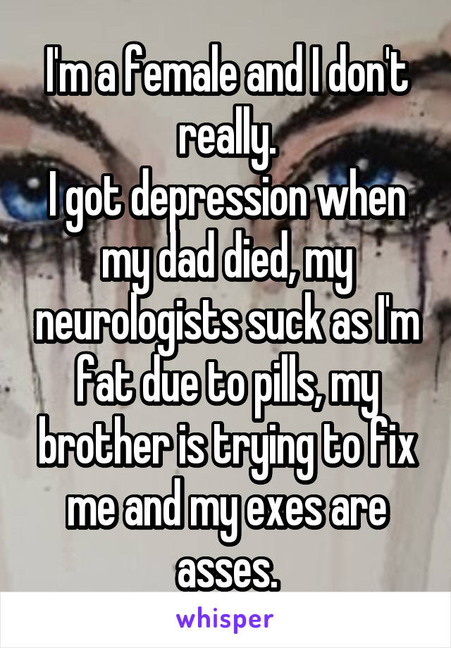 I'm a female and I don't really.
I got depression when my dad died, my neurologists suck as I'm fat due to pills, my brother is trying to fix me and my exes are asses.