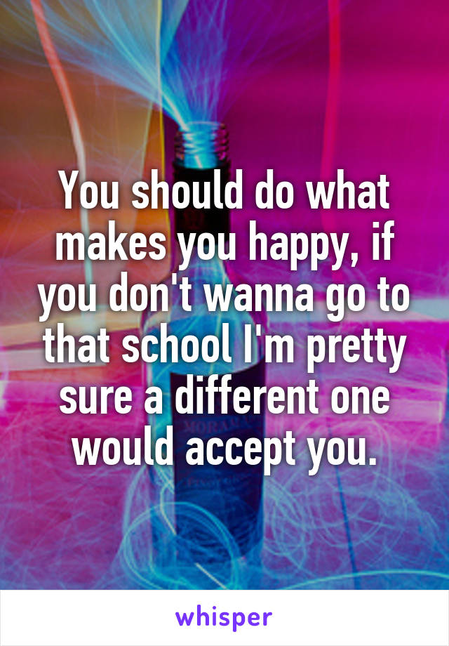 You should do what makes you happy, if you don't wanna go to that school I'm pretty sure a different one would accept you.