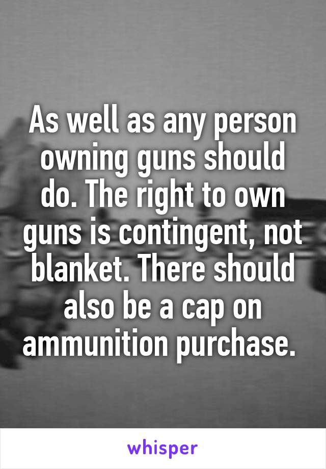 As well as any person owning guns should do. The right to own guns is contingent, not blanket. There should also be a cap on ammunition purchase. 