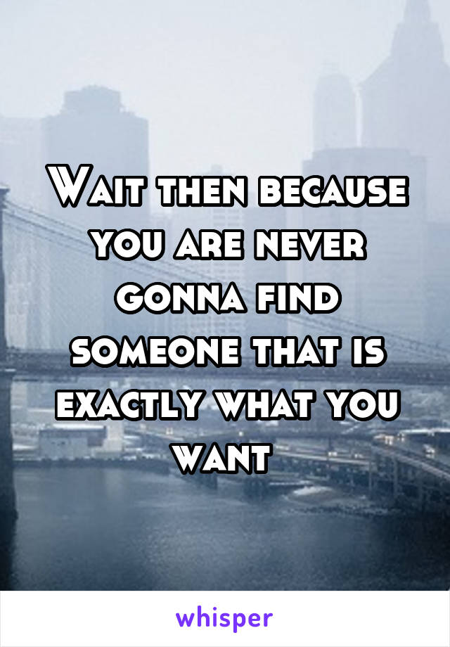 Wait then because you are never gonna find someone that is exactly what you want 