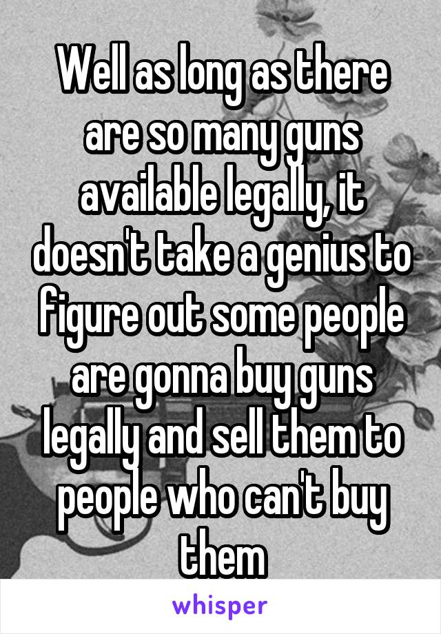 Well as long as there are so many guns available legally, it doesn't take a genius to figure out some people are gonna buy guns legally and sell them to people who can't buy them