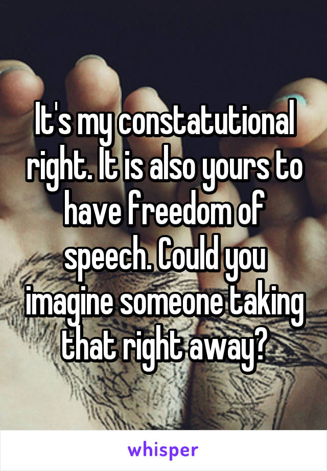 It's my constatutional right. It is also yours to have freedom of speech. Could you imagine someone taking that right away?