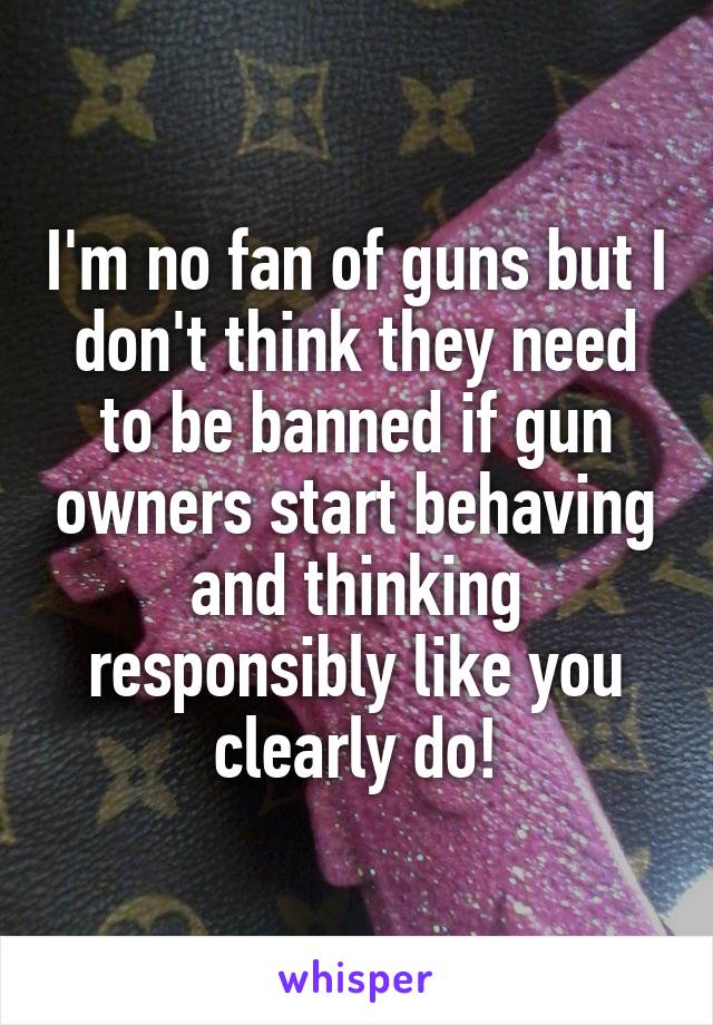 I'm no fan of guns but I don't think they need to be banned if gun owners start behaving and thinking responsibly like you clearly do!