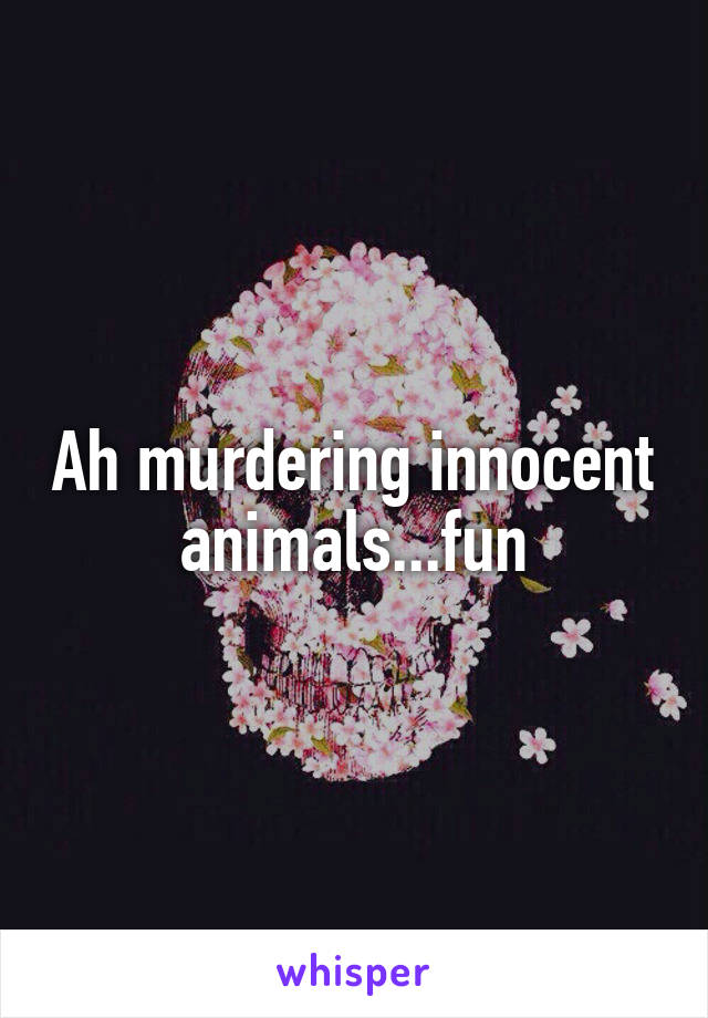 Ah murdering innocent animals...fun