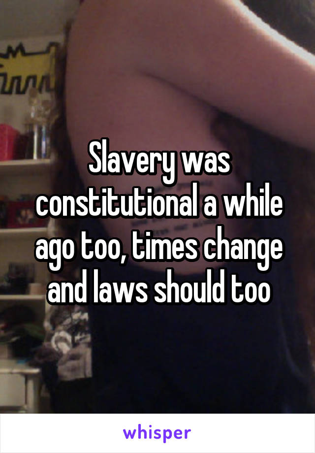 Slavery was constitutional a while ago too, times change and laws should too