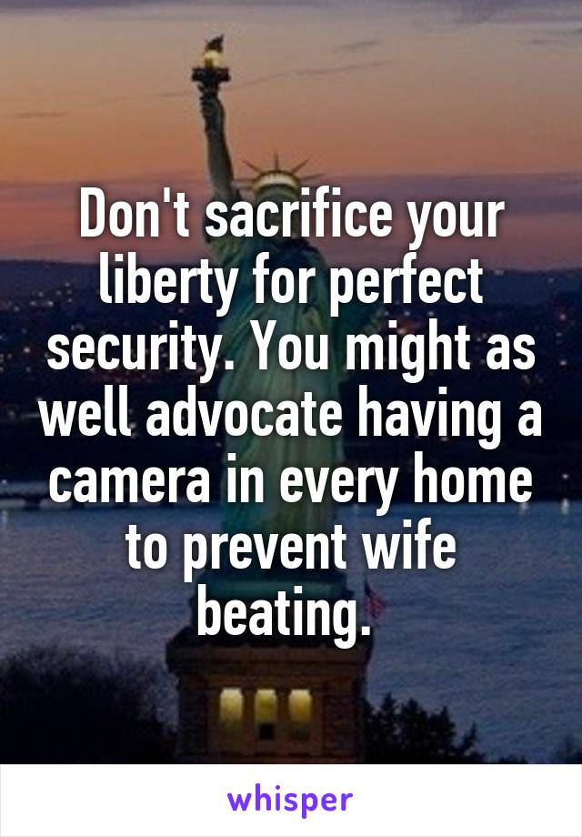 Don't sacrifice your liberty for perfect security. You might as well advocate having a camera in every home to prevent wife beating. 