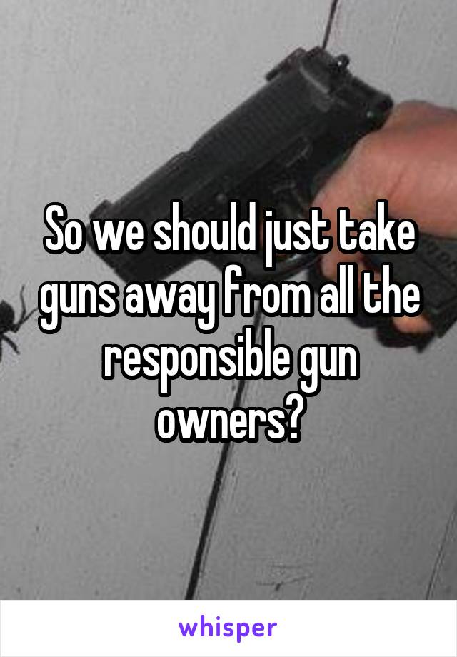 So we should just take guns away from all the responsible gun owners?