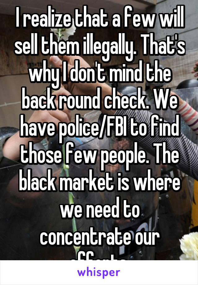 I realize that a few will sell them illegally. That's why I don't mind the back round check. We have police/FBI to find those few people. The black market is where we need to concentrate our efforts.