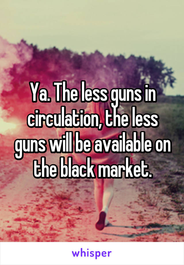 Ya. The less guns in circulation, the less guns will be available on the black market.