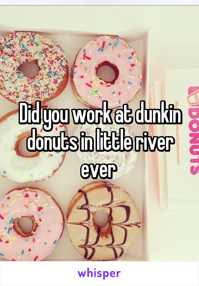 Did you work at dunkin donuts in little river ever 