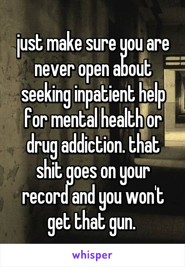 just make sure you are never open about seeking inpatient help for mental health or drug addiction. that shit goes on your record and you won't get that gun. 