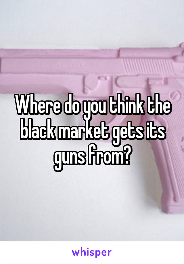 Where do you think the black market gets its guns from?