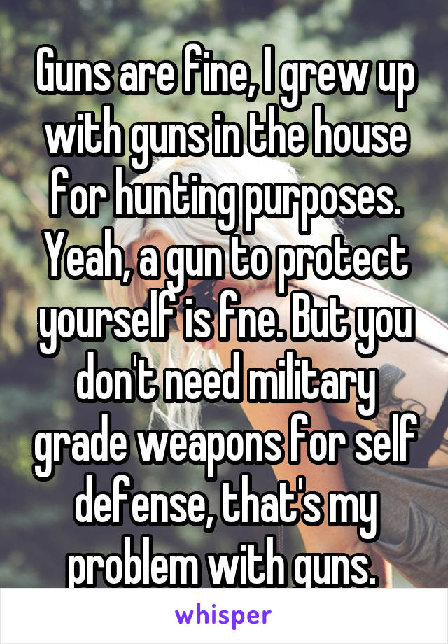 Guns are fine, I grew up with guns in the house for hunting purposes. Yeah, a gun to protect yourself is fne. But you don't need military grade weapons for self defense, that's my problem with guns. 