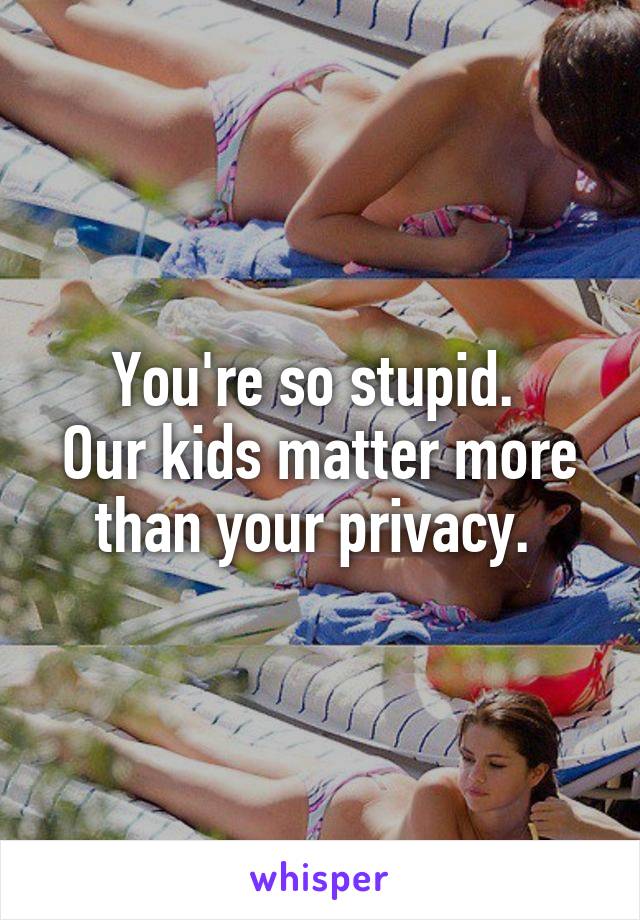 You're so stupid. 
Our kids matter more than your privacy. 