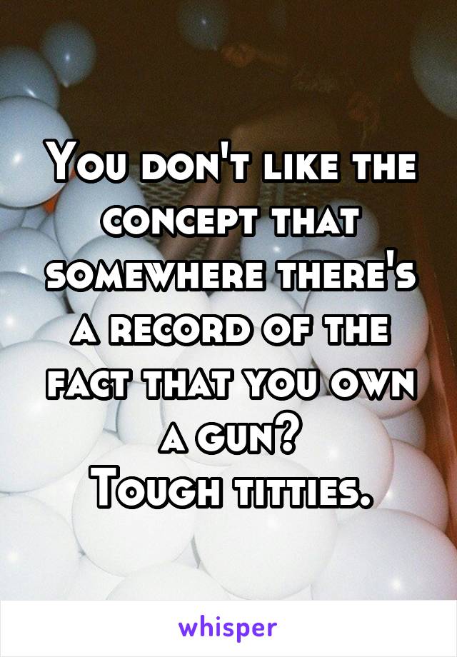 You don't like the concept that somewhere there's a record of the fact that you own a gun?
Tough titties.