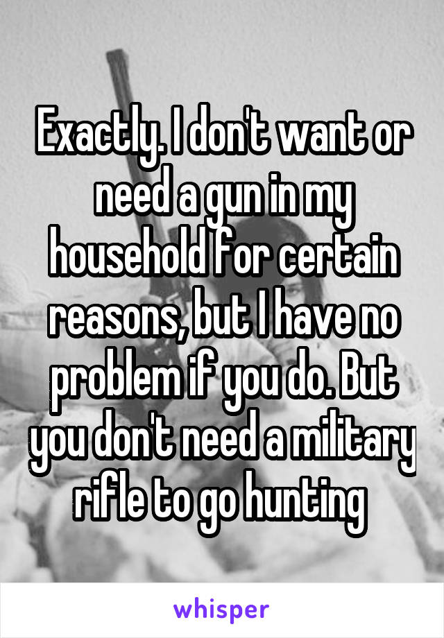 Exactly. I don't want or need a gun in my household for certain reasons, but I have no problem if you do. But you don't need a military rifle to go hunting 