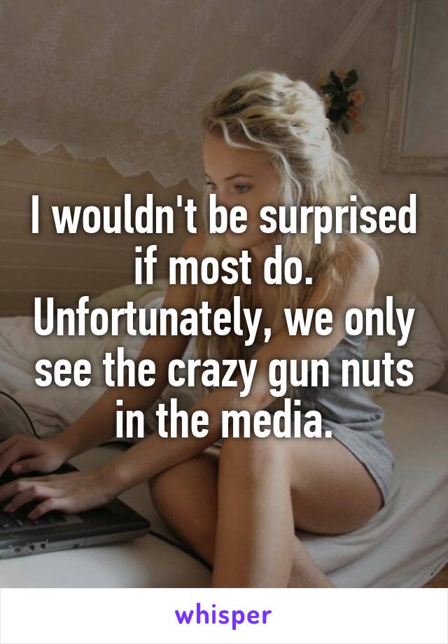 I wouldn't be surprised if most do. Unfortunately, we only see the crazy gun nuts in the media.