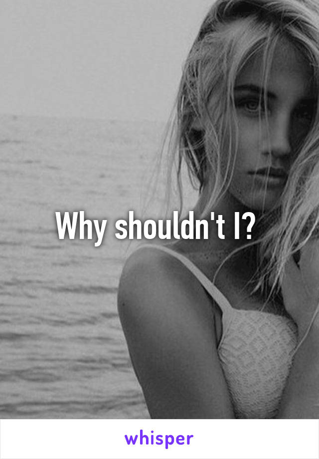 Why shouldn't I? 