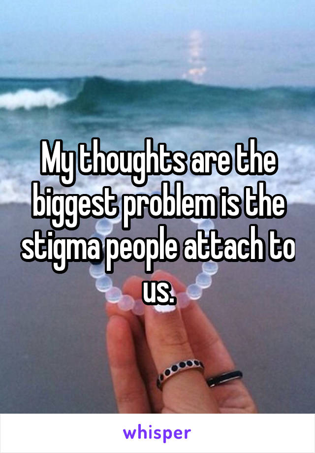 My thoughts are the biggest problem is the stigma people attach to us.