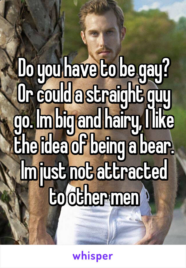 Do you have to be gay?
Or could a straight guy go. Im big and hairy, I like the idea of being a bear. Im just not attracted to other men