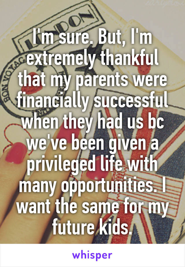 I'm sure. But, I'm extremely thankful that my parents were financially successful when they had us bc we've been given a privileged life with many opportunities. I want the same for my future kids.