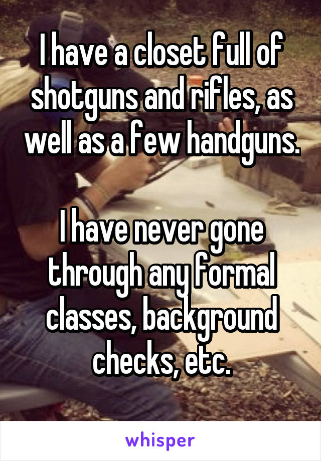 I have a closet full of shotguns and rifles, as well as a few handguns.

I have never gone through any formal classes, background checks, etc.
