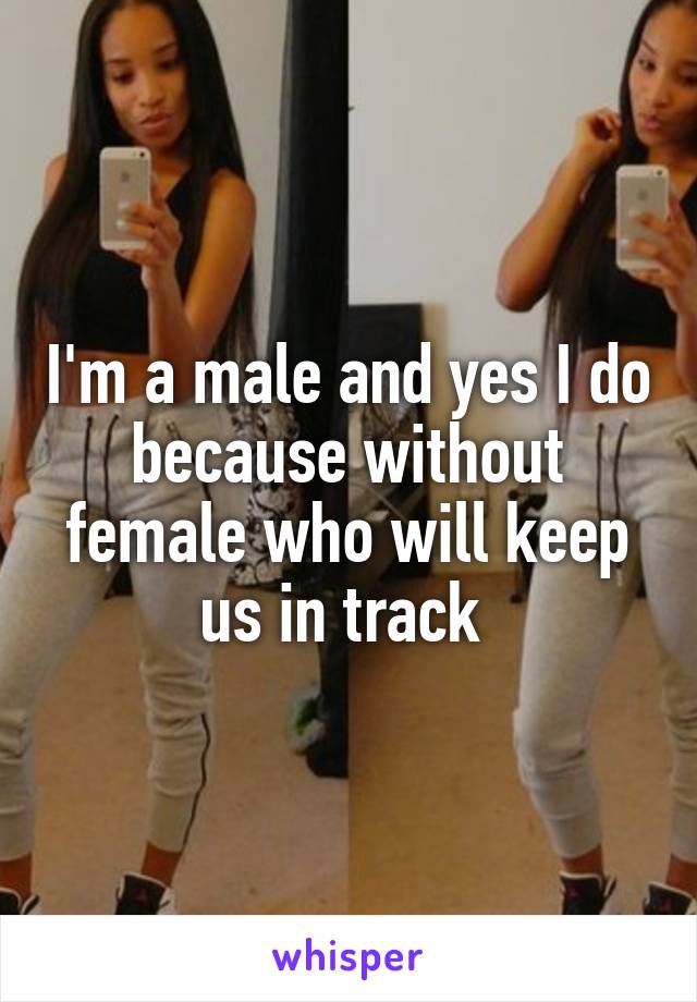 I'm a male and yes I do because without female who will keep us in track 