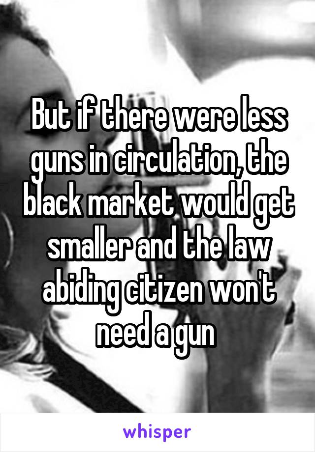 But if there were less guns in circulation, the black market would get smaller and the law abiding citizen won't need a gun 