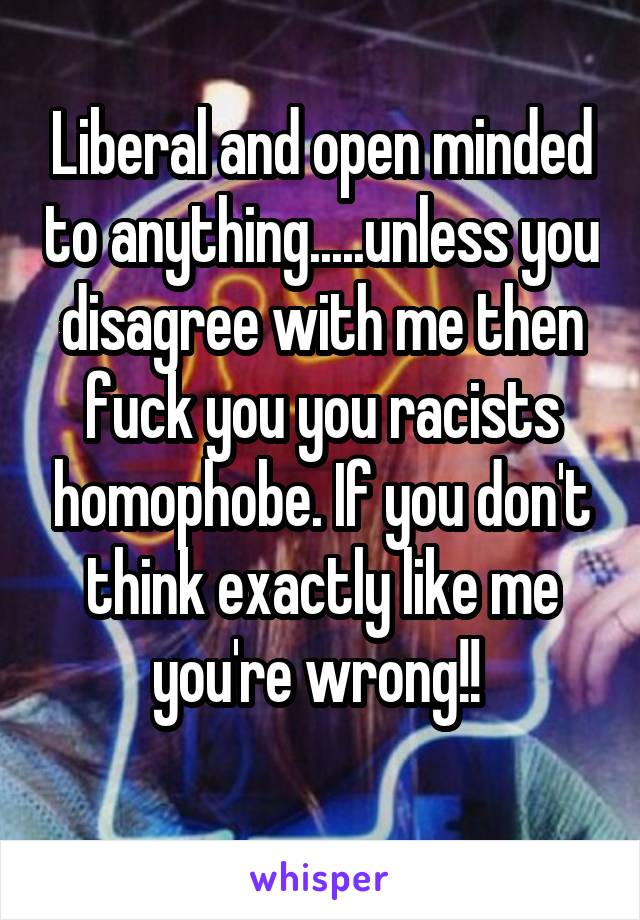 Liberal and open minded to anything.....unless you disagree with me then fuck you you racists homophobe. If you don't think exactly like me you're wrong!! 
