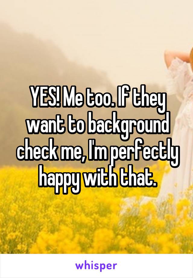 YES! Me too. If they want to background check me, I'm perfectly happy with that.