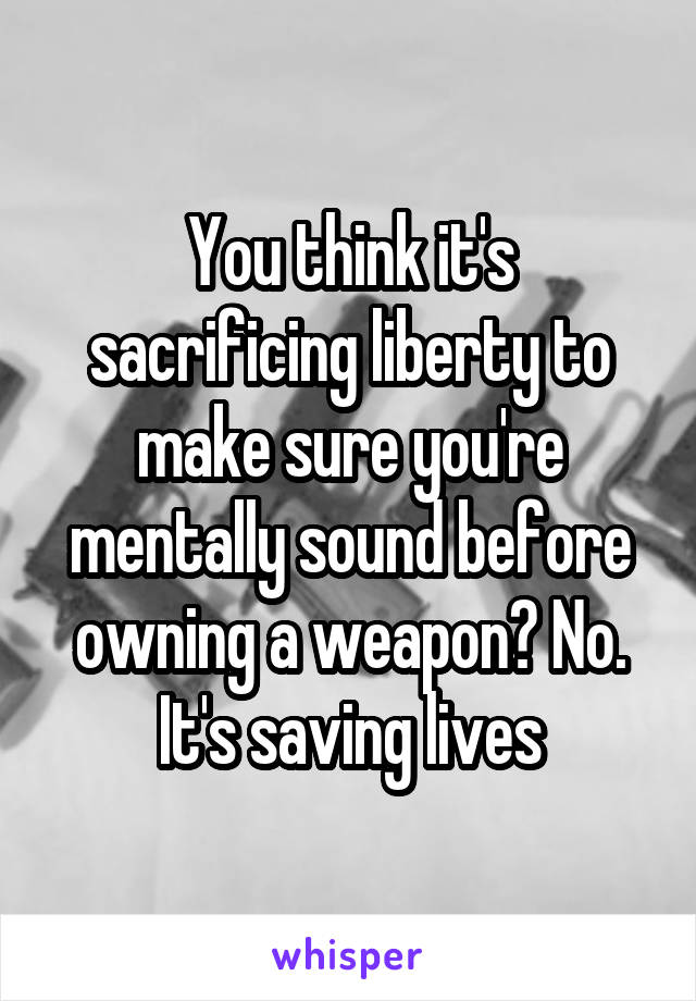 You think it's sacrificing liberty to make sure you're mentally sound before owning a weapon? No. It's saving lives