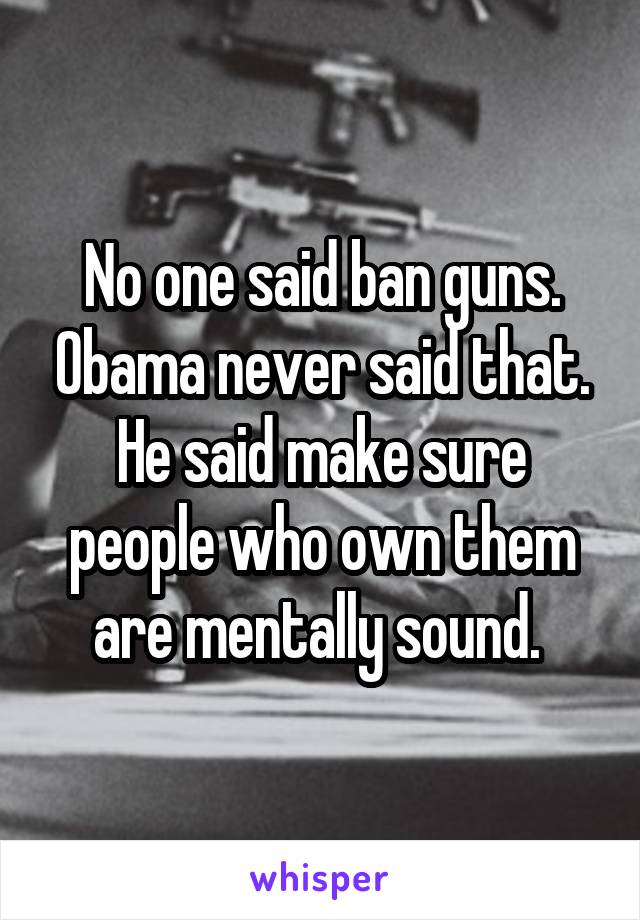 No one said ban guns. Obama never said that. He said make sure people who own them are mentally sound. 