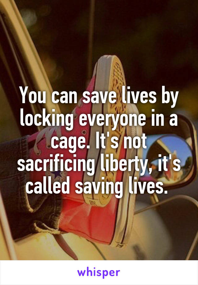 You can save lives by locking everyone in a cage. It's not sacrificing liberty, it's called saving lives. 