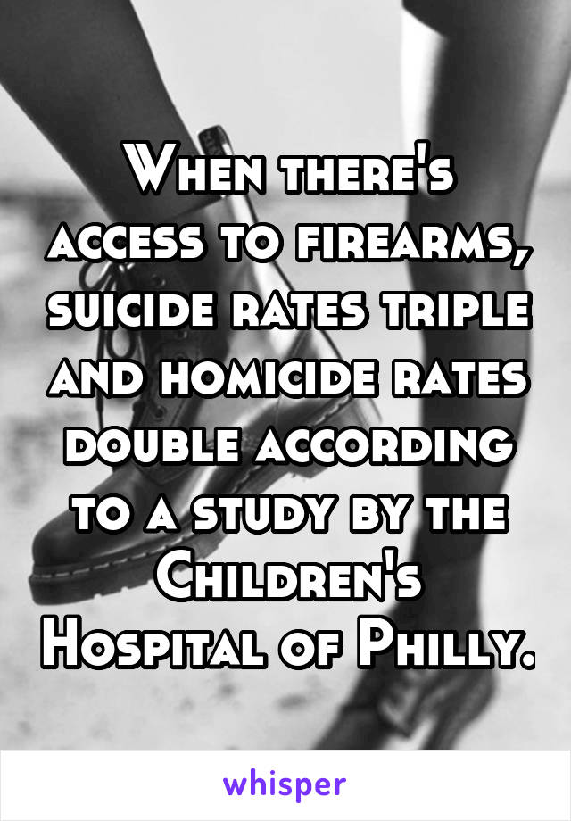 When there's access to firearms, suicide rates triple and homicide rates double according to a study by the Children's Hospital of Philly.