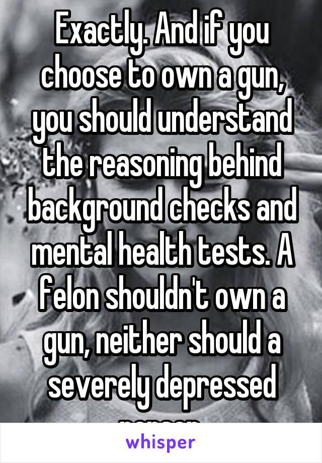 Exactly. And if you choose to own a gun, you should understand the reasoning behind background checks and mental health tests. A felon shouldn't own a gun, neither should a severely depressed person.